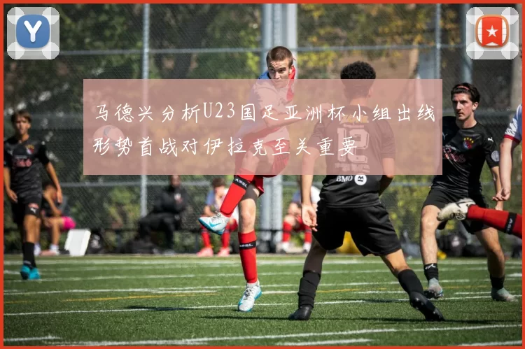 马德兴分析U23国足亚洲杯小组出线形势首战对伊拉克至关重要