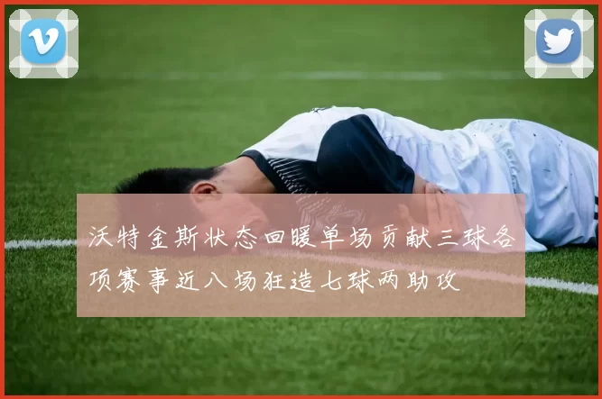 沃特金斯状态回暖单场贡献三球各项赛事近八场狂造七球两助攻