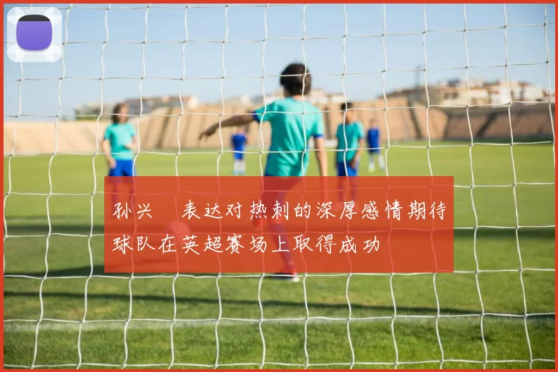 孙兴慜表达对热刺的深厚感情期待球队在英超赛场上取得成功