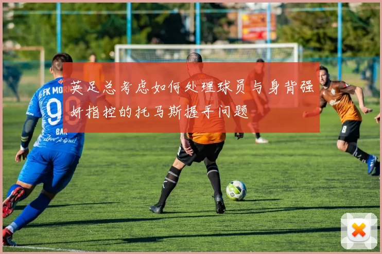 英足总考虑如何处理球员与身背强奸指控的托马斯握手问题