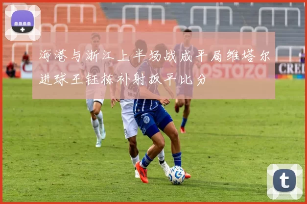 海港与浙江上半场战成平局维塔尔进球王钰栋补射扳平比分