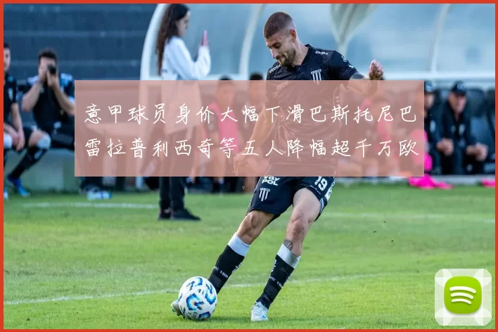 意甲球员身价大幅下滑巴斯托尼巴雷拉普利西奇等五人降幅超千万欧元