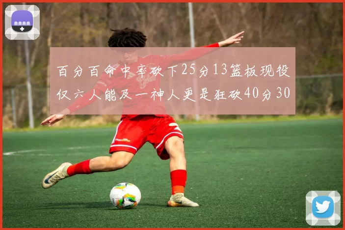 百分百命中率砍下25分13篮板现役仅六人能及一神人更是狂砍40分30篮板大三元