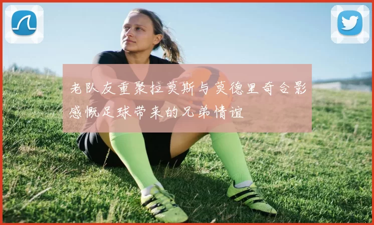 老队友重聚拉莫斯与莫德里奇合影感慨足球带来的兄弟情谊