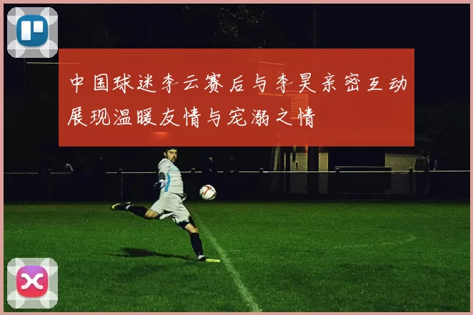 中国球迷李云赛后与李昊亲密互动展现温暖友情与宠溺之情