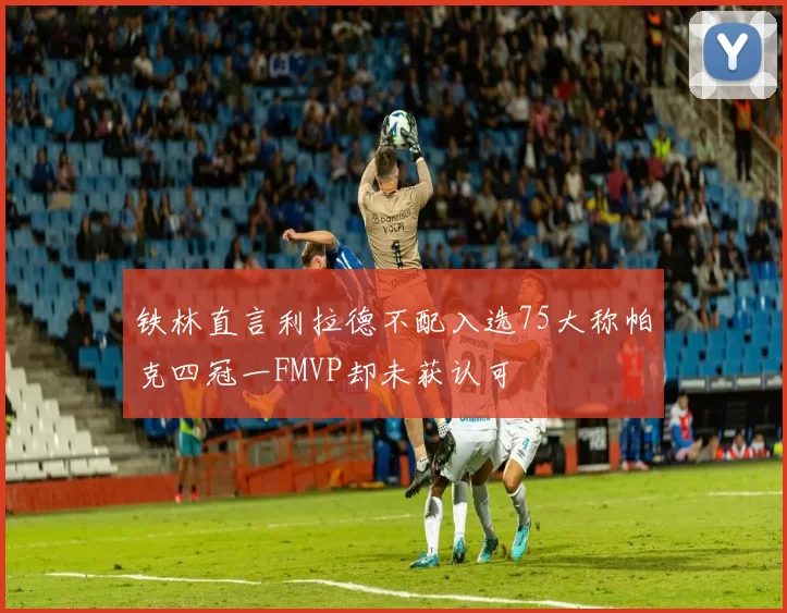 铁林直言利拉德不配入选75大称帕克四冠一FMVP却未获认可