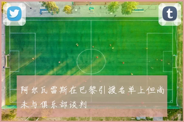阿尔瓦雷斯在巴黎引援名单上但尚未与俱乐部谈判