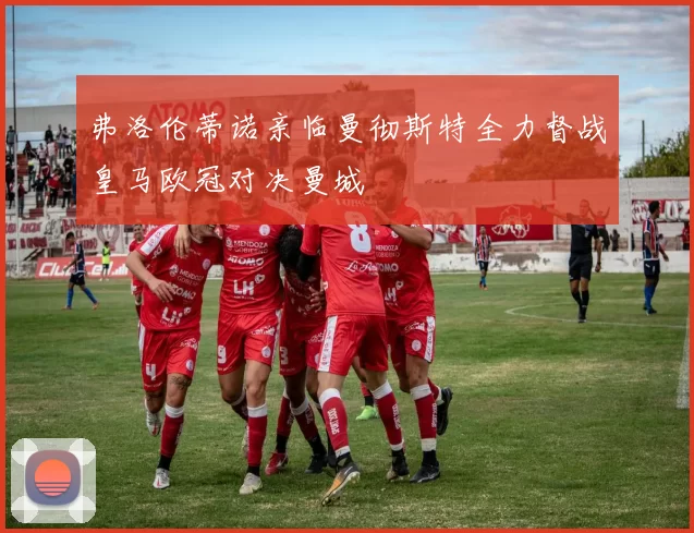 弗洛伦蒂诺亲临曼彻斯特全力督战皇马欧冠对决曼城