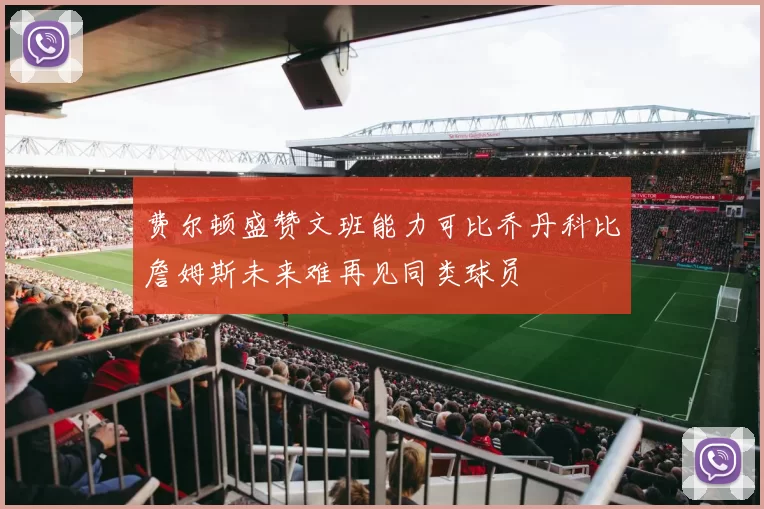 费尔顿盛赞文班能力可比乔丹科比詹姆斯未来难再见同类球员