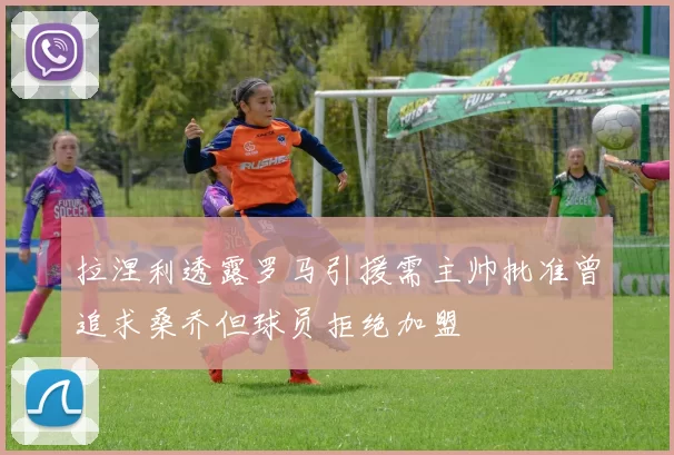 拉涅利透露罗马引援需主帅批准曾追求桑乔但球员拒绝加盟