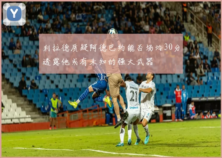 利拉德质疑阿德巴约能否场均30分透露他或有未知的强大武器