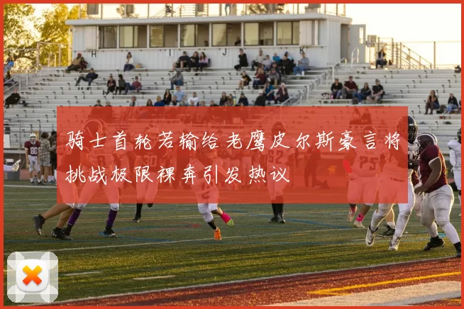 骑士首轮若输给老鹰皮尔斯豪言将挑战极限裸奔引发热议