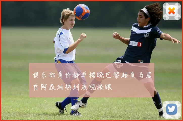 俱乐部身价榜单揭晓巴黎超皇马居首阿森纳热刺表现抢眼