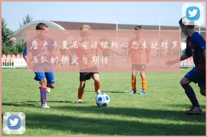 詹卢卡曼尼奇谈续约心态表达对罗马队的热爱与期待