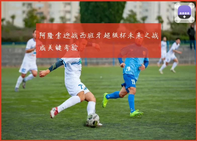 阿隆索迎战西班牙超级杯未来之战成关键考验