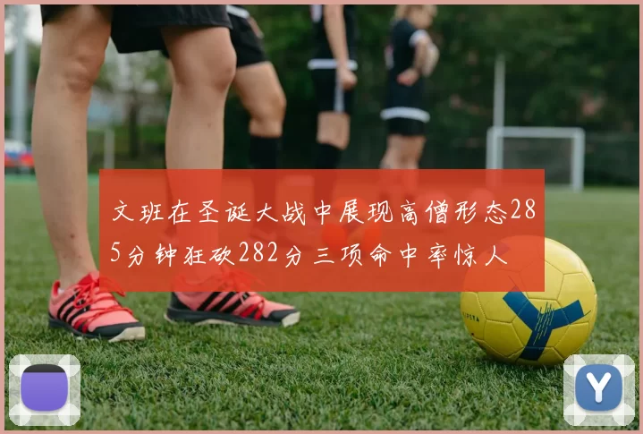 文班在圣诞大战中展现高僧形态285分钟狂砍282分三项命中率惊人