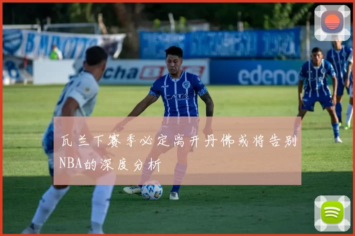 瓦兰下赛季必定离开丹佛或将告别NBA的深度分析