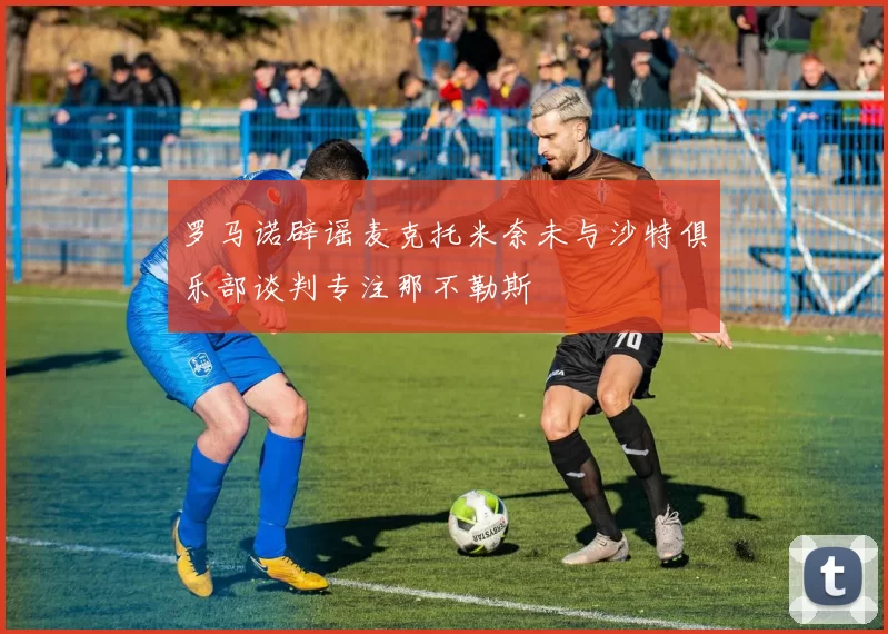 罗马诺辟谣麦克托米奈未与沙特俱乐部谈判专注那不勒斯