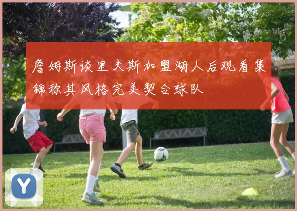 詹姆斯谈里夫斯加盟湖人后观看集锦称其风格完美契合球队
