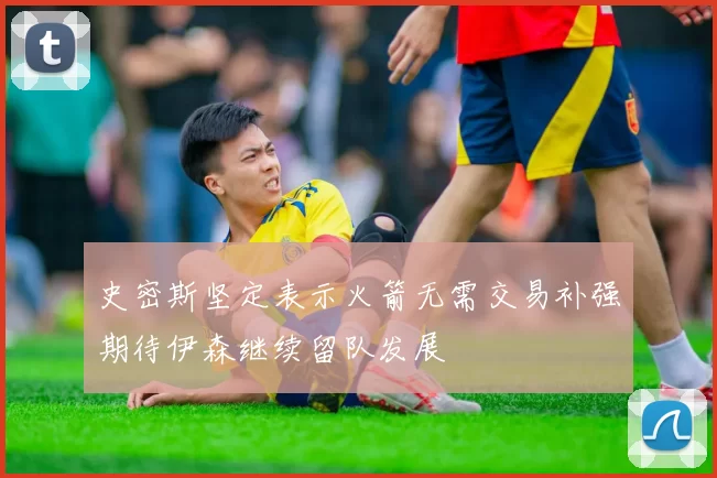 史密斯坚定表示火箭无需交易补强期待伊森继续留队发展
