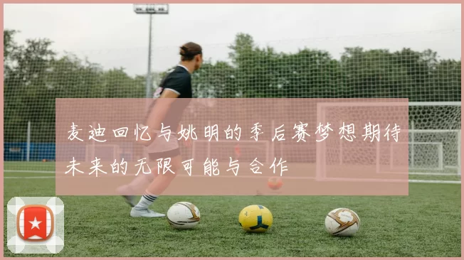 麦迪回忆与姚明的季后赛梦想期待未来的无限可能与合作