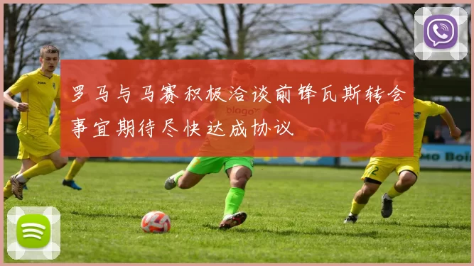 罗马与马赛积极洽谈前锋瓦斯转会事宜期待尽快达成协议