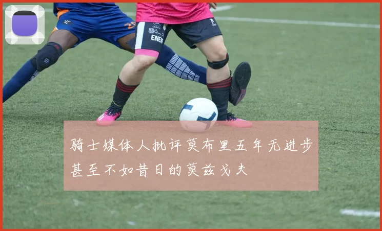 骑士媒体人批评莫布里五年无进步甚至不如昔日的莫兹戈夫