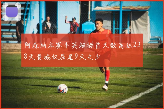 阿森纳本赛季英超榜首天数高达238天曼城仅屈居9天之少