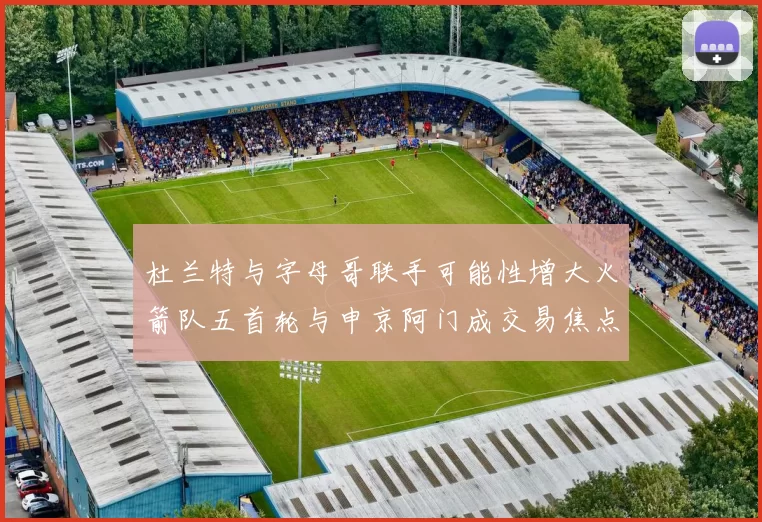杜兰特与字母哥联手可能性增大火箭队五首轮与申京阿门成交易焦点