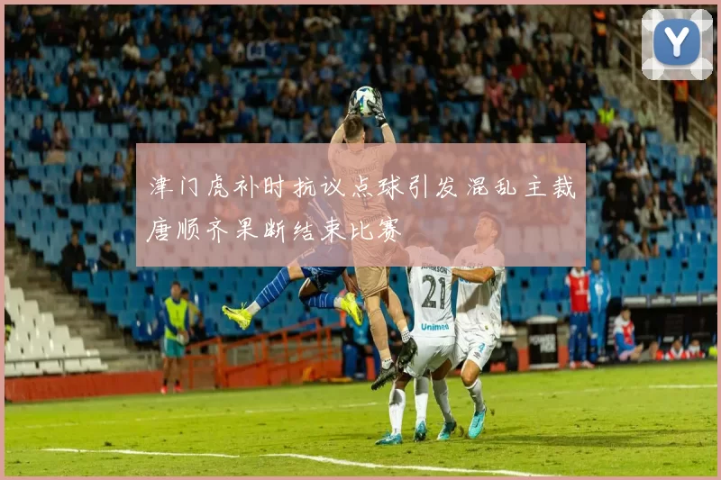 津门虎补时抗议点球引发混乱主裁唐顺齐果断结束比赛