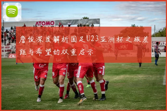 詹俊深度解析国足U23亚洲杯之旅差距与希望的双重启示